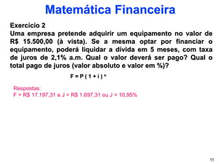 Matemática Financeira
Exercício 2
Uma empresa pretende adquirir um equipamento no valor de
R$ 15.500,00 (à vista). Se a mesma optar por financiar o
equipamento, poderá liquidar a dívida em 5 meses, com taxa
de juros de 2,1% a.m. Qual o valor deverá ser pago? Qual o
total pago de juros (valor absoluto e valor em %)?
F = P ( 1 + i ) n
11
Respostas:
F = R$ 17.197,31 e J = R$ 1.697,31 ou J = 10,95%
 