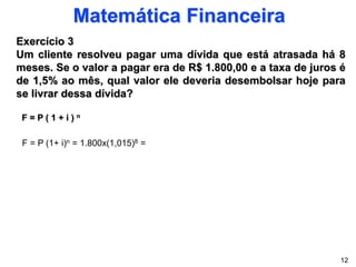 Matemática Financeira
Exercício 3
Um cliente resolveu pagar uma dívida que está atrasada há 8
meses. Se o valor a pagar era de R$ 1.800,00 e a taxa de juros é
de 1,5% ao mês, qual valor ele deveria desembolsar hoje para
se livrar dessa dívida?
F = P ( 1 + i ) n
12
F = P (1+ i)n = 1.800x(1,015)8 =
 