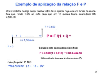 Exemplo de aplicação da relação F e P
Um investidor deseja saber qual o valor deve aplicar hoje em um fundo de renda
fixa que rende 1,5% ao mês para que em 10 meses tenha acumulado R$
7.500,00.
P = F /(1 + i) n
P = 7.500/(1 + 0,015) 10 = R$ 6.462,50
Solução pela calculadora científica:
Solução pela HP 12C:
7500 CHS FV 1.5 i 10 n PV
P = ?
F = 7.500
0 1 2 10
i = 1,5%am
17
Valor aplicado é sempre o valor presente (P).
 