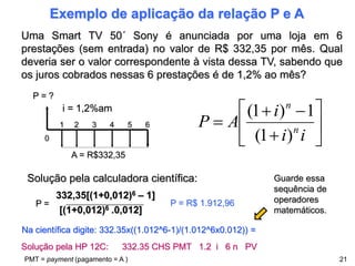 Exemplo de aplicação da relação P e A
21
Uma Smart TV 50´ Sony é anunciada por uma loja em 6
prestações (sem entrada) no valor de R$ 332,35 por mês. Qual
deveria ser o valor correspondente à vista dessa TV, sabendo que
os juros cobrados nessas 6 prestações é de 1,2% ao mês?
Solução pela calculadora científica:
P = ?
0
1 2 3 4 5 6
i = 1,2%am
A = R$332,35










i
i
i
A
P n
n
)
1
(
1
)
1
(
332,35[(1+0,012)6 – 1]
[(1+0,012)6 .0,012]
P = P = R$ 1.912,96
Solução pela HP 12C: 332.35 CHS PMT 1.2 i 6 n PV
Na científica digite: 332.35x((1.012^6-1)/(1.012^6x0.012)) =
PMT = payment (pagamento = A )
Guarde essa
sequência de
operadores
matemáticos.
 