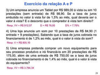 Exercício da relação A e P
3) Um empresa anuncia um Tablet por R$ 989,00 à vista ou em 10
prestações (sem entrada) de R$ 98,90. Se a taxa de juros
embutida no valor à vista for de 1,5% ao mês, qual deveria ser o
valor à vista? E o desconto que o comprador à vista tem direito?
4) Uma loja anuncia um som por 10 prestações de R$ 84,90 (1
entrada + 9 prestações). Sabendo que a taxa de juros cobrada no
financiamento é de 1,2% ao mês, qual é o valor à vista do som?
5) Uma empresa pretende comprar um novo equipamento para
seu processo produtivo e irá financiá-lo em 20 prestações de R$
175,00, além de uma entrada de R$ 750,00 se a taxa de juros
cobrada no financiamento é de 1,4% ao mês, qual é o valor à vista
do equipamento?
24
Resp. VV = R$ 912,07 D = R$ 76,93 D% = 7,78%
Resp. VV = R$ 3.784,34
Resp. V = R$ 805,10
 