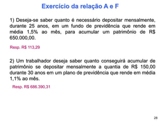 Exercício da relação A e F
1) Deseja-se saber quanto é necessário depositar mensalmente,
durante 25 anos, em um fundo de previdência que rende em
média 1,5% ao mês, para acumular um patrimônio de R$
650.000,00.
Resp. R$ 113,29
2) Um trabalhador deseja saber quanto conseguirá acumular de
patrimônio se depositar mensalmente a quantia de R$ 150,00
durante 30 anos em um plano de previdência que rende em média
1,1% ao mês.
Resp. R$ 686.390,31
28
 
