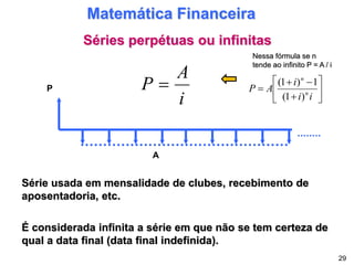 Séries perpétuas ou infinitas
Matemática Financeira
Série usada em mensalidade de clubes, recebimento de
aposentadoria, etc.
P
A
É considerada infinita a série em que não se tem certeza de
qual a data final (data final indefinida).
i
A
P 
29










i
i
i
A
P n
n
)
1
(
1
)
1
(
Nessa fórmula se n
tende ao infinito P = A / i
 