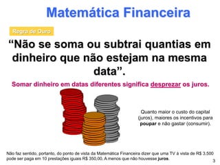 Matemática Financeira
“Não se soma ou subtrai quantias em
dinheiro que não estejam na mesma
data”.
Somar dinheiro em datas diferentes significa desprezar os juros.
3
Não faz sentido, portanto, do ponto de vista da Matemática Financeira dizer que uma TV à vista de R$ 3.500
pode ser paga em 10 prestações iguais R$ 350,00. A menos que não houvesse juros.
Regra de Ouro
Quanto maior o custo do capital
(juros), maiores os incentivos para
poupar e não gastar (consumir).
 
