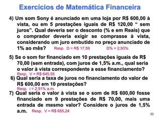 Exercícios de Matemática Financeira
4) Um som Sony é anunciado em uma loja por R$ 600,00 à
vista, ou em 5 prestações iguais de R$ 120,00 “ sem
juros”. Qual deveria ser o desconto (% e em Reais) que
o comprador deveria exigir se comprasse à vista,
considerando um juro embutido no preço anunciado de
1% ao mês?
5) Se o som for financiado em 10 prestações iguais de R$
70,00 (sem entrada), com juros de 1,5% a.m., qual seria
o valor à vista correspondente a esse financiamento?
6) Qual seria a taxa de juros no financiamento do valor de
R$ 600,00 em 10 prestações?
7) Qual seria o valor à vista se o som de R$ 600,00 fosse
financiado em 9 prestações de R$ 70,00, mais uma
entrada de mesmo valor? Considere o juros de 1,5%
a.m. 33
Resp. D = R$ 17,59 D% = 2,93%
Resp. V = R$ 645,55
Resp. i = 2,91% a.m.
Resp. V = R$ 655,24
 