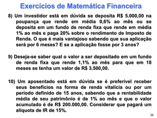 Exercícios de Matemática Financeira
8) Um investidor está em dúvida se deposita R$ 5.000,00 na
poupança que rende em média 0,6% ao mês ou se
deposita em um fundo de renda fixa que rende em média
1% ao mês e paga 20% sobre o rendimento de Imposto de
Renda. O que é mais vantajoso sabendo que sua aplicação
será por 6 meses? E se a aplicação fosse por 3 anos?
9) Deseja-se saber qual o valor a ser depositado em um fundo
de renda fixa que rende 1,1% ao mês para que em 18
meses se tenha um valor de R$ 3.500,00.
10) Um aposentado está em dúvida se é preferível receber
seus benefícios na forma de renda vitalícia ou por um
período definido de 15 anos, sabendo que a rentabilidade
média de seu patrimônio é de 1% ao mês e que o valor
acumulado é de R$ 200.000,00. Considerar que pagará um
alíquota de IR de 15%.
34
 