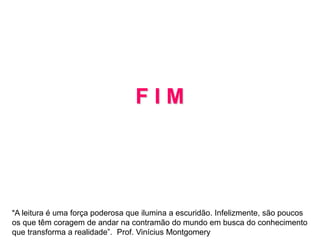 F I M
“A leitura é uma força poderosa que ilumina a escuridão. Infelizmente, são poucos
os que têm coragem de andar na contramão do mundo em busca do conhecimento
que transforma a realidade”. Prof. Vinícius Montgomery
 