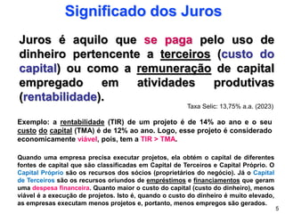 Juros é aquilo que se paga pelo uso de
dinheiro pertencente a terceiros (custo do
capital) ou como a remuneração de capital
empregado em atividades produtivas
(rentabilidade).
Significado dos Juros
Exemplo: a rentabilidade (TIR) de um projeto é de 14% ao ano e o seu
custo do capital (TMA) é de 12% ao ano. Logo, esse projeto é considerado
economicamente viável, pois, tem a TIR > TMA.
5
Quando uma empresa precisa executar projetos, ela obtém o capital de diferentes
fontes de capital que são classificadas em Capital de Terceiros e Capital Próprio. O
Capital Próprio são os recursos dos sócios (proprietários do negócio). Já o Capital
de Terceiros são os recursos oriundos de empréstimos e financiamentos que geram
uma despesa financeira. Quanto maior o custo do capital (custo do dinheiro), menos
viável é a execução de projetos. Isto é, quando o custo do dinheiro é muito elevado,
as empresas executam menos projetos e, portanto, menos empregos são gerados.
Taxa Selic: 13,75% a.a. (2023)
 