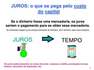 JUROS: o que se paga pelo custo
do capital
JUROS TEMPO
Se o dinheiro fosse uma mercadoria, os juros
seriam o pagamento para se obter essa mercadoria.
Os juros estão presentes no nosso dia-a-dia: compras a crédito, prestações da casa
própria, descontos de duplicatas, etc.
7
As empresas pagam juros porque precisam de dinheiro, sem demora, para seus projetos.
 