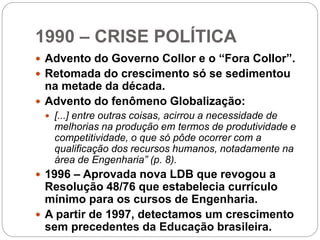 1990 – CRISE POLÍTICA
 Advento do Governo Collor e o “Fora Collor”.
 Retomada do crescimento só se sedimentou
na metade da década.
 Advento do fenômeno Globalização:
 [...] entre outras coisas, acirrou a necessidade de
melhorias na produção em termos de produtividade e
competitividade, o que só pôde ocorrer com a
qualificação dos recursos humanos, notadamente na
área de Engenharia” (p. 8).
 1996 – Aprovada nova LDB que revogou a
Resolução 48/76 que estabelecia currículo
mínimo para os cursos de Engenharia.
 A partir de 1997, detectamos um crescimento
sem precedentes da Educação brasileira.
 