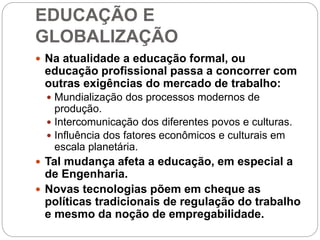 EDUCAÇÃO E
GLOBALIZAÇÃO
 Na atualidade a educação formal, ou
educação profissional passa a concorrer com
outras exigências do mercado de trabalho:
 Mundialização dos processos modernos de
produção.
 Intercomunicação dos diferentes povos e culturas.
 Influência dos fatores econômicos e culturais em
escala planetária.
 Tal mudança afeta a educação, em especial a
de Engenharia.
 Novas tecnologias põem em cheque as
políticas tradicionais de regulação do trabalho
e mesmo da noção de empregabilidade.
 