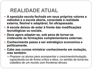 REALIDADE ATUAL
 A oposição escola fechada em seus próprios valores e
métodos e a escola aberta, conectada à realidade
externa, flexível e adaptável, foi ultrapassada.
 A escola deixou de estar à frente das modificações
tecnológicas ou sociais.
 Deve agora adaptar-se, sob pena de tornar-se
irrelevante às formações complementares externas.
 Conhecimento passa a ser estratégico economica e
politicamente.
 Cabe aos cursos ministrar conhecimento em mutação,
mas também:
 Preparar os alunos para acompanhar o crescimento/mutação,
capacitando-os de forma crítica e ética, no sentido de torná-los
cidadãos de um mundo com fronteiras tênues.
 