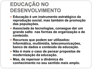 EDUCAÇÃO NO
DESENVOLVIMENTO
 Educação é um instrumento estratégico da
reprodução social, mas também de promoção
das populações.
 Associada às tecnologias, consegue dar um
grande salto nas formas de organização e de
conteúdo.
 Recursos que podem ser utilizados:
Informática, multimídia, telecomunicações,
banco de dados e conteúdo da educação.
 Não é mais o caso de pensar propostas de
modernização da educação.
 Mas, de repensar a dinâmica do
conhecimento no seu sentido mais amplo.
 