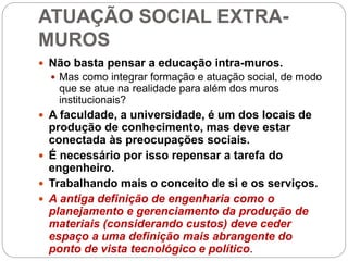 ATUAÇÃO SOCIAL EXTRA-
MUROS
 Não basta pensar a educação intra-muros.
 Mas como integrar formação e atuação social, de modo
que se atue na realidade para além dos muros
institucionais?
 A faculdade, a universidade, é um dos locais de
produção de conhecimento, mas deve estar
conectada às preocupações sociais.
 É necessário por isso repensar a tarefa do
engenheiro.
 Trabalhando mais o conceito de si e os serviços.
 A antiga definição de engenharia como o
planejamento e gerenciamento da produção de
materiais (considerando custos) deve ceder
espaço a uma definição mais abrangente do
ponto de vista tecnológico e político.
 
