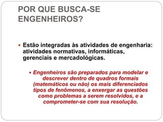 POR QUE BUSCA-SE
ENGENHEIROS?
 Estão integradas às atividades de engenharia:
atividades normativas, informáticas,
gerenciais e mercadológicas.
 Engenheiros são preparados para modelar e
descrever dentro de quadros formais
(matemáticos ou não) os mais diferenciados
tipos de fenômenos, a enxergar as questões
como problemas a serem resolvidos, e a
comprometer-se com sua resolução.
 