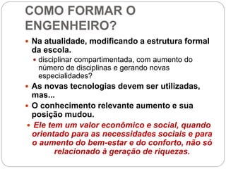 COMO FORMAR O
ENGENHEIRO?
 Na atualidade, modificando a estrutura formal
da escola.
 disciplinar compartimentada, com aumento do
número de disciplinas e gerando novas
especialidades?
 As novas tecnologias devem ser utilizadas,
mas...
 O conhecimento relevante aumento e sua
posição mudou.
 Ele tem um valor econômico e social, quando
orientado para as necessidades sociais e para
o aumento do bem-estar e do conforto, não só
relacionado à geração de riquezas.
 
