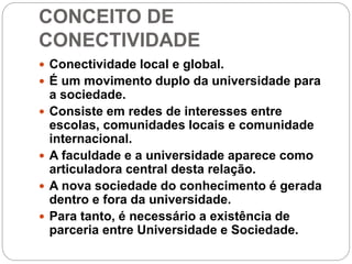 CONCEITO DE
CONECTIVIDADE
 Conectividade local e global.
 É um movimento duplo da universidade para
a sociedade.
 Consiste em redes de interesses entre
escolas, comunidades locais e comunidade
internacional.
 A faculdade e a universidade aparece como
articuladora central desta relação.
 A nova sociedade do conhecimento é gerada
dentro e fora da universidade.
 Para tanto, é necessário a existência de
parceria entre Universidade e Sociedade.
 