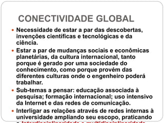 CONECTIVIDADE GLOBAL
 Necessidade de estar a par das descobertas,
invenções científicas e tecnológicas e da
ciência.
 Estar a par de mudanças sociais e econômicas
planetárias, da cultura internacional, tanto
porque é gerado por uma sociedade do
conhecimento, como porque provém das
diferentes culturas onde o engenheiro poderá
trabalhar.
 Sub-temas a pensar: educação associada à
pesquisa; formação internacional; uso intensivo
da Internet e das redes de comunicação.
 Interligar as relações através de redes internas à
universidade ampliando seu escopo, praticando
 