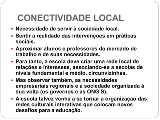 CONECTIVIDADE LOCAL
 Necessidade de servir à sociedade local.
 Sentir a realidade das intervenções em práticas
sociais.
 Aproximar alunos e professores do mercado de
trabalho e de suas necessidades.
 Para tanto, a escola deve criar uma rede local de
relações e interesses, associando-se a escolas de
níveis fundamental e médio, circunvizinhas.
 Mas observar também, as necessidades
empresariais regionais e a sociedade organizada à
sua volta (os governos e as ONG’S).
 A escola talvez venha a se tornar a organização das
redes culturais interativas que colocam novos
desafios para a educação.
 