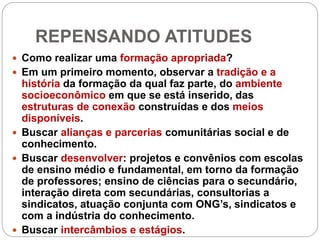 REPENSANDO ATITUDES
 Como realizar uma formação apropriada?
 Em um primeiro momento, observar a tradição e a
história da formação da qual faz parte, do ambiente
socioeconômico em que se está inserido, das
estruturas de conexão construídas e dos meios
disponíveis.
 Buscar alianças e parcerias comunitárias social e de
conhecimento.
 Buscar desenvolver: projetos e convênios com escolas
de ensino médio e fundamental, em torno da formação
de professores; ensino de ciências para o secundário,
interação direta com secundárias, consultorias a
sindicatos, atuação conjunta com ONG’s, sindicatos e
com a indústria do conhecimento.
 Buscar intercâmbios e estágios.
 