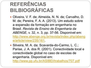 REFERÊNCIAS
BILBIOGRÁFICAS
 Oliveira, V. F. de; Almeida, N. N. de; Carvalho, D.
M. de; Pereira, F. A. A. (2013). Um estudo sobre
a expansão da formação em engenharia no
Brasil. Revista de Ensino de Engenharia da
ABENGE, v. 32, n. 3, pp. 37-56. Disponível em:
http://www.abenge.org.br/revista/index.php/abeng
e/article/view/235/161.
 Silveira, M. A. da; Scavarda-do-Carmo, L. C.;
Parise, J. A. dos R. (2001). Conectividade local e
conectividade global no caso de escolas de
engenharia. Disponível em:
http://www.pp.ufu.br/ASIBEI/trabalhos/707.pdf
 