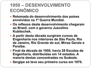 1950 – DESENVOLVIMENTO
ECONÔMICO
 Retomada do desenvolvimento dos países
envolvidos na 1ª Guerra Mundial.
 Os reflexos deste desenvolvimento chegaram
ao Brasil, com o governo Juscelino
Kubitschek.
 A partir desta década surgiram cursos de
Engenharia nos interiores de São Paulo, Rio
de Janeiro, Rio Grande do sul, Minas Gerais e
Paraíba.
 Final da década de 1950, havia 28 Escolas de
Engenharia, distribuídas em 14 estados. A
maioria destas concentradas no Sudeste.
 Sergipe só teve seu primeiro curso em 1970.
 