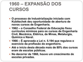 1960 – EXPANSÃO DOS
CURSOS
 O processo de Industrialização iniciado com
Kubitschek deu oportunidade de abertura de
novos cursos de Engenharia.
 1962 – o Conselho Federal de Educação fixou
currículos mínimos para os cursos de Engenharia
Civil, Mecânica, Elétrica, de Minas, Metalurgia,
Química e Naval.
 1966 – É aprovada a Lei n. 5.194 que regulava o
exercício da profissão do engenheiro.
 Até o início desta década mais de 80% dos cursos
eram de escolas públicas.
 No decorrer de 1960, houve um crescimento de
escolas privadas.
 