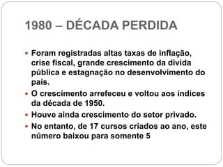 1980 – DÉCADA PERDIDA
 Foram registradas altas taxas de inflação,
crise fiscal, grande crescimento da dívida
pública e estagnação no desenvolvimento do
país.
 O crescimento arrefeceu e voltou aos índices
da década de 1950.
 Houve ainda crescimento do setor privado.
 No entanto, de 17 cursos criados ao ano, este
número baixou para somente 5
 