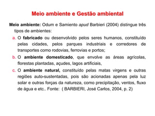 Meio ambiente e Gestão ambiental
Meio ambiente: Odum e Samiento apud Barbieri (2004) distingue três
tipos de ambientes:
a. O fabricado ou desenvolvido pelos seres humanos, constituído
pelas cidades, pelos parques industriais e corredores de
transportes como rodovias, ferrovias e portos;
b. O ambiente domesticado, que envolve as áreas agrícolas,
florestas plantadas, açudes, lagos artificiais,
c. O ambiente natural, constituído pelas matas virgens e outras
regiões auto-sustentadas, pois são acionadas apenas pela luz
solar e outras forças da natureza, como precipitação, ventos, fluxo
de água e etc.. Fonte: ( BARBIERI, José Carlos, 2004, p. 2)
 
