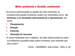 Meio ambiente e Gestão ambiental
Os termos administração ou gestão do meio ambiental, ou
simplesmente gestão ambiental, podem ser entendidos como, “as
diretrizes e as atividades administrativas e operacionais, tais
como:
1. Planejamento
2. Direção
3. Controle
4. Alocação de recursos
E outras realizadas com o objetivo de obter efeitos positivos sobre
os problemas causados pelas ações humanas, quer evitando que
eles surjam.”
Fonte: ( BARBIERI, José Carlos, 2004, p. 20
 