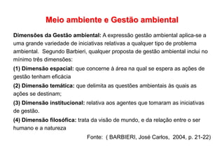 Meio ambiente e Gestão ambiental
Dimensões da Gestão ambiental: A expressão gestão ambiental aplica-se a
uma grande variedade de iniciativas relativas a qualquer tipo de problema
ambiental. Segundo Barbieri, qualquer proposta de gestão ambiental inclui no
mínimo três dimensões:
(1) Dimensão espacial: que concerne à área na qual se espera as ações de
gestão tenham eficácia
(2) Dimensão temática: que delimita as questões ambientais às quais as
ações se destinam;
(3) Dimensão institucional: relativa aos agentes que tomaram as iniciativas
de gestão.
(4) Dimensão filosófica: trata da visão de mundo, e da relação entre o ser
humano e a natureza
Fonte: ( BARBIERI, José Carlos, 2004, p. 21-22)
 