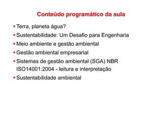 Conteúdo programático da aula
 Terra, planeta água?
 Sustentabilidade: Um Desafio para Engenharia
 Meio ambiente e gestão ambiental
 Gestão ambiental empresarial
 Sistemas de gestão ambiental (SGA) NBR
ISO14001:2004 - leitura e interpretação
 Sustentabilidade ambiental
 