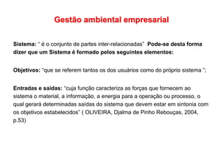 Gestão ambiental empresarial
Sistema: “ é o conjunto de partes inter-relacionadas” Pode-se desta forma
dizer que um Sistema é formado pelos seguintes elementos:
Objetivos: “que se referem tantos os dos usuários como do próprio sistema ”;
Entradas e saídas: “cuja função caracteriza as forças que fornecem ao
sistema o material, a informação, a energia para a operação ou processo, o
qual gerará determinadas saídas do sistema que devem estar em sintonia com
os objetivos estabelecidos” ( OLIVEIRA, Djalma de Pinho Rebouças, 2004,
p.53)
 