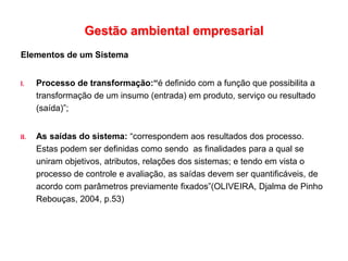 Gestão ambiental empresarial
Elementos de um Sistema
I. Processo de transformação:“é definido com a função que possibilita a
transformação de um insumo (entrada) em produto, serviço ou resultado
(saída)”;
II. As saídas do sistema: “correspondem aos resultados dos processo.
Estas podem ser definidas como sendo as finalidades para a qual se
uniram objetivos, atributos, relações dos sistemas; e tendo em vista o
processo de controle e avaliação, as saídas devem ser quantificáveis, de
acordo com parâmetros previamente fixados”(OLIVEIRA, Djalma de Pinho
Rebouças, 2004, p.53)
 