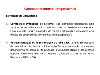 Gestão ambiental empresarial
Elementos de um Sistema
III. Controles e avaliações do sistema: “são elementos necessários para
verificar se as saídas estão coerentes com os objetivos estabelecidos.
Para que estes sejam realizados de maneira adequada é necessária uma
medida de desempenho do sistema, chamada padrão”;
IV. Retroalimentação ou realimentação ou feed back: “é uma reintrodução
de uma saída sob a forma de informação. Se essa entrada faz aumentar o
desempenho da saída ou do processo, a retroalimentação é considerada
positiva, caso contrário, será negativa” (OLIVEIRA, Djalma de Pinho
Rebouças, 2004, p.54)
 