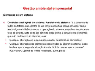 Gestão ambiental empresarial
Elementos de um Sistema
V. Controles avaliações do sistema: Ambiente do sistema: “é o conjunto de
todos os fatores que, dentro de um limite específico possa conceber como
tendo alguma influência sobre a operação do sistema, o qual corresponde ao
foco do estudo. Este pode ser definido ainda como o conjunto de elementos
que não pertencem ao sistema, mas;
 Qualquer alteração no sistema pode mudar ou alterar os elementos ;
 Qualquer alteração nos elementos pode mudar ou alterar o sistema. Cabe
lembrar que a segunda situação é mais fácil de ocorrer que a primeira”
(OLIVEIRA, Djalma de Pinho Rebouças, 2004, p.55)
 