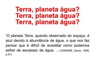 Terra, planeta água?
Terra, planeta água?
Terra, planeta água?
“O planeta Terra, quando observado do espaço, é
azul devido à abundância de água, o que nos faz
pensar que é difícil de acreditar como podemos
sofrer de escassez de água. . ( DONAIRE, Denis, 1999,
p.51)
 