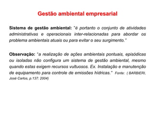 Gestão ambiental empresarial
Sistema de gestão ambiental: ”é portanto o conjunto de atividades
administrativas e operacionais inter-relacionadas para abordar os
problema ambientais atuais ou para evitar o seu surgimento.”
Observação: “a realização de ações ambientais pontuais, episódicas
ou isoladas não configura um sistema de gestão ambiental, mesmo
quando estas exigem recursos vultuosos. Ex. Instalação e manutenção
de equipamento para controle de emissões hídricas.” Fonte: ( BARBIERI,
José Carlos, p.137: 2004)
 