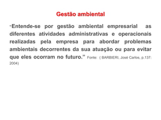 Gestão ambiental
“Entende-se por gestão ambiental empresarial as
diferentes atividades administrativas e operacionais
realizadas pela empresa para abordar problemas
ambientais decorrentes da sua atuação ou para evitar
que eles ocorram no futuro.” Fonte: ( BARBIERI, José Carlos, p.137:
2004)
 