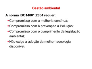 Gestão ambiental
A norma ISO14001:2004 requer:
Compromisso com a melhoria contínua;
Compromisso com à prevenção a Poluição;
Compromisso com o cumprimento da legislação
ambiental;
Não exige a adoção da melhor tecnologia
disponível.
 