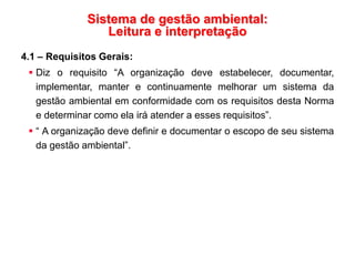 Sistema de gestão ambiental:
Leitura e interpretação
4.1 – Requisitos Gerais:
 Diz o requisito “A organização deve estabelecer, documentar,
implementar, manter e continuamente melhorar um sistema da
gestão ambiental em conformidade com os requisitos desta Norma
e determinar como ela irá atender a esses requisitos”.
 “ A organização deve definir e documentar o escopo de seu sistema
da gestão ambiental”.
 