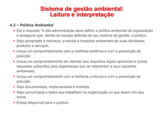 Sistema de gestão ambiental:
Leitura e interpretação
4.2 – Política Ambiental
 Diz o requisito “A alta administração deve definir a política ambiental da organização
e assegurar que, dentro do escopo definido de seu sistema de gestão, a política.
 Seja apropriada a natureza, a escala e impactos ambientais de suas atividades,
produtos e serviços;
 Inclua um comprometimento com a melhoria contínua e com a prevenção de
poluição;
 Inclua um comprometimento em atender aos requisitos legais aplicáveis e outros
requisitos subscritos pela organização que se relacionem a seus aspectos
ambientais;
 Inclua um comprometimento com a melhoria contínua e com a prevenção de
poluição;
 Seja documentada, implementada e mantida;
 Seja comunicada a todos que trabalhem na organização ou que atuem em seu
nome;
 Esteja disponível para o público.
 