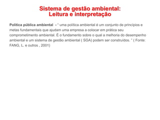Sistema de gestão ambiental:
Leitura e interpretação
Política pública ambiental - “ uma política ambiental é um conjunto de princípios e
metas fundamentais que ajudam uma empresa a colocar em prática seu
comprometimento ambiental. É o fundamento sobre o qual a melhoria do desempenho
ambiental e um sistema de gestão ambiental ( SGA) podem ser construídos. ” ( Fonte:
FANG, L. e outros , 2001)
 