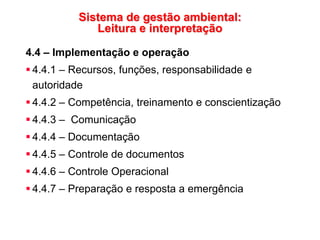 Sistema de gestão ambiental:
Leitura e interpretação
4.4 – Implementação e operação
 4.4.1 – Recursos, funções, responsabilidade e
autoridade
 4.4.2 – Competência, treinamento e conscientização
 4.4.3 – Comunicação
 4.4.4 – Documentação
 4.4.5 – Controle de documentos
 4.4.6 – Controle Operacional
 4.4.7 – Preparação e resposta a emergência
 