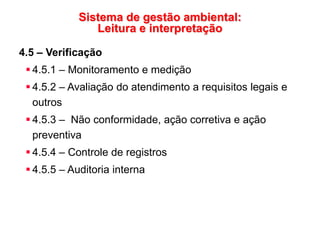 Sistema de gestão ambiental:
Leitura e interpretação
4.5 – Verificação
 4.5.1 – Monitoramento e medição
 4.5.2 – Avaliação do atendimento a requisitos legais e
outros
 4.5.3 – Não conformidade, ação corretiva e ação
preventiva
 4.5.4 – Controle de registros
 4.5.5 – Auditoria interna
 