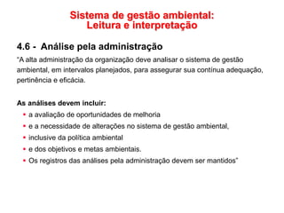 Sistema de gestão ambiental:
Leitura e interpretação
4.6 - Análise pela administração
“A alta administração da organização deve analisar o sistema de gestão
ambiental, em intervalos planejados, para assegurar sua contínua adequação,
pertinência e eficácia.
As análises devem incluir:
 a avaliação de oportunidades de melhoria
 e a necessidade de alterações no sistema de gestão ambiental,
 inclusive da política ambiental
 e dos objetivos e metas ambientais.
 Os registros das análises pela administração devem ser mantidos”
 