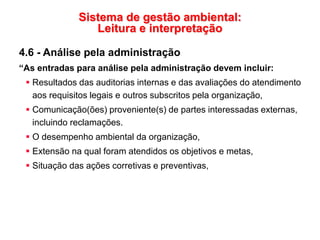 Sistema de gestão ambiental:
Leitura e interpretação
4.6 - Análise pela administração
“As entradas para análise pela administração devem incluir:
 Resultados das auditorias internas e das avaliações do atendimento
aos requisitos legais e outros subscritos pela organização,
 Comunicação(ões) proveniente(s) de partes interessadas externas,
incluindo reclamações.
 O desempenho ambiental da organização,
 Extensão na qual foram atendidos os objetivos e metas,
 Situação das ações corretivas e preventivas,
 