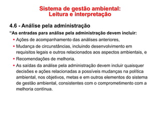 Sistema de gestão ambiental:
Leitura e interpretação
4.6 - Análise pela administração
“As entradas para análise pela administração devem incluir:
 Ações de acompanhamento das análises anteriores,
 Mudança de circunstâncias, incluindo desenvolvimento em
requisitos legais e outros relacionados aos aspectos ambientais, e
 Recomendações de melhoria.
 As saídas da análise pela administração devem incluir quaisquer
decisões e ações relacionadas a possíveis mudanças na política
ambiental, nos objetivos, metas e em outros elementos do sistema
de gestão ambiental, consistentes com o comprometimento com a
melhoria contínua.
 