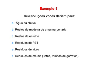 Exemplo 1
Que soluções vocês dariam para:
a. Água da chuva
b. Restos de madeira de uma marcenaria
c. Restos de entulho
d. Resíduos de PET
e. Resíduos de vidro
f. Resíduos de metais ( latas, tampas de garrafas)
 