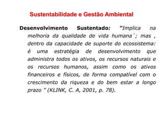 Sustentabilidade e Gestão Ambiental
Desenvolvimento Sustentado: “Implica na
melhoria da qualidade de vida humana´; mas ,
dentro da capacidade de suporte do ecossistema:
é uma estratégia de desenvolvimento que
administra todos os ativos, os recursos naturais e
os recursos humanos, assim como os ativos
financeiros e físicos, de forma compatível com o
crescimento da riqueza e do bem estar a longo
prazo ” (KLINK, C. A, 2001, p. 78).
 